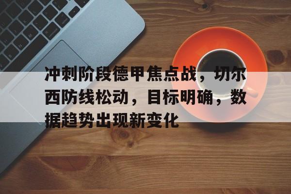 开云体育APP-冲刺阶段德甲焦点战，切尔西防线松动，目标明确，数据趋势出现新变化的简单介绍